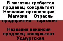 В магазин требуется продавец-консультант › Название организации ­ Магазин  › Отрасль предприятия ­ торговля › Название вакансии ­ продавец-консультант - Удмуртская респ., Воткинский р-н, Воткинск г. Работа » Вакансии   . Удмуртская респ.